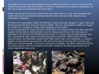 The State in Orissa was responsible for the violation of Article 14 and 21 and 25 of the
Indian Constitution and the situation in Orissa is reflective of an absolute breakdown of
the rule of law and Constitutional Governance.
Prayer houses of the minority community have been burnt, a 'nun' was molested and
raped while police personnel watched and the entire law and order situation has
completely collapsed.
The story of young Rajani Majhi of Padampur, Kanya Ashram, Bargarh, is gory. She was
thrown to the fire alive and was burnt to death. The nun was raped in public on August
25, 2008 at 'K. Nuagaon' village under Baliguda police station.
It was not possible for these crimes to have been committed without the open and tacit
support of the district administration and the state government; the criminals are
reported to be activists of the Bajrang Dal which is a youth wing of sangh parivar and
the organization that enjoys the patronage and a symbiotic relationship with the
political party, the Bharatiya Janata Party (BJP) which was, until yesterday, a coalition
partner in the present government. The entire exercise of burning the churches and
killing of innocent people, of minority community savagely, has been masterminded by
the sangh parivar with the sanction of the BJP. However the state government as a
whole supported these acts.
 
