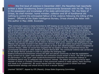 After the first bout of violence in December 2007, the Naxalites had reportedly
written a letter threatening Swami Laxmanananda Saraswati with his life. This is
in the possession and knowledge of the state administration. Yet, the State of
Orissa, its chief minister, home minister, collector and SP of Kandhamal did
nothing to control the anticipated fallout of the violence following the killing of the
Swami. Officers of the State Intelligence Bureau, Orissa shared the letter with
this author in May 2008. Excerpts:
“This communal violence is being fomented by BJP keeping an eye on the coming election and since
BJP is the coalition partner in the ruling govt. in Orissa, the Naveen Patnaik led govt. in the State as
well as the police administration are extending all help to BJP in carrying out its nefarious designs.
This is amply proved from the fact that Laxmananda Saraswati who was the mastermind behind the
communal violence was accorded VIP treatment in the hospital although he was not injured during the
attack on his vehicle. People must know that number of tribal girls are being regularly sexually
harassed by Swami Laxmanananda in his Kanyashram at Tumudibandh….. It is obvious that being
influenced by our struggle the dalits, adivasis irrespective of their caste, religion and education took
part in the same counter attack on the rioters in Brahmanigaon area. However, the allegation that CPI
(Maoist) was directly involved in the attack was not true. If at all our cadres would have joined in the
attack then the attack would not have concentrate at Oriya Sahi (Brahmanigaon) which is inhabited by
common Hindus, rather we would have targeted the top leaders of Hindu fundamental forces like
Laxmananda Saraswati or other leaders of Sangh Parivar/BJP. The communal violence was carried out
by the Sangh Parivar activists in order to suppress the emerging new
leaders/contractors/businessmen among the dalit and adivasi community so that the exploitation
being carried out by upper caste landlords and contractors would remain in force. The VHP as well as
its patronisters i.e the upper caste landlords/businessmen fomented the communal violence in
Kandhamal district only to safeguard their economic interest. The attack and loss incurred by each
member of Hindu or Christian community in this communal violence is really painful, heart touching
and needs to be condemned. We would request both the religious groups to refrain from their
fundamentalist ideology and should strive to form a secular society.”
(marked “SECRET”, Appeal by CPI (Maoist), Orissa State Organising Committee)
 