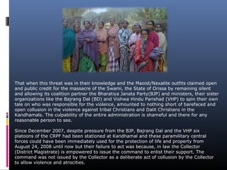 That when this threat was in their knowledge and the Maoist/Naxalite outfits claimed open
and public credit for the massacre of the Swami, the State of Orissa by remaining silent
and allowing its coalition partner the Bharatiya Janata Party(BJP) and ministers, their sister
organizations like the Bajrang Dal (BD) and Vishwa Hindu Parishad (VHP) to spin their own
tale on who was responsible for the violence, amounted to nothing short of barefaced and
open collusion in the violence against tribal Christians and Dalit Christians in the
Kandhamals. The culpability of the entire administration is shameful and there for any
reasonable person to see.
Since December 2007, despite pressure from the BJP, Bajrang Dal and the VHP six
platoons of the CRPF had been stationed at Kandhamal and these paramilitary central
forces could have been immediately used for the protection of life and property from
August 24, 2008 until now but their failure to act was because, in law the Collector
(District Magistrate) is empowered to issue the command to enlist their support. The
command was not issued by the Collector as a deliberate act of collusion by the Collector
to allow violence and atrocities.
 