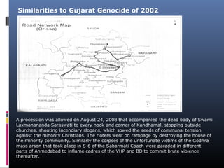 A procession was allowed on August 24, 2008 that accompanied the dead body of Swami
Laxmanananda Saraswati to every nook and corner of Kandhamal, stopping outside
churches, shouting incendiary slogans, which sowed the seeds of communal tension
against the minority Christians. The rioters went on rampage by destroying the house of
the minority community. Similarly the corpses of the unfortunate victims of the Godhra
mass arson that took place in S-6 of the Sabarmati Coach were paraded in different
parts of Ahmedabad to inflame cadres of the VHP and BD to commit brute violence
thereafter.
Similarities to Gujarat Genocide of 2002
 