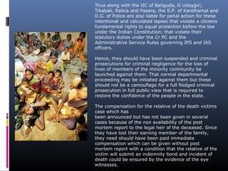 Thus along with the IIC of Baliguda, G Udaygiri,
Tikabali, Raikia and Pasara, the S.P. of Kandhamal and
D.G. of Police are also liable for penal action for these
intentional and calculated lapses that violate a citizens
fundamental rights to equal protection before the law
under the Indian Constitution; that violate their
statutory duties under the Cr PC and the
Administrative Service Rules governing IPS and IAS
officers.
Hence, they should have been suspended and criminal
prosecutions for criminal negligence for the loss of
lives of members of the minority community be
launched against them. That normal departmental
proceeding may be initiated against them but these
should not be a camouflage for a full fledged criminal
prosecution in full public view that is required to
restore the confidence of the people in the state.
The compensation for the relative of the death victims
case which has
been announced but has not been given in several
cases because of the non availability of the post
mortem report to the legal heir of the deceased. Since
they have lost their earning member of the family,
they need should have been paid immediate
compensation which can be given without post
mortem report with a condition that the relative of the
victim will submit an indemnity bond and incident of
death could be ensured by the evidence of the eye
witnesses.
 