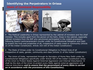 Chain of Command Responsibility
Identifying the Perpetrators in Orissa
• The Political Leadership in Orissa represented by the cabinet of ministers and the chief
minister. This includes apart from the person at the helm, those in the cabinet, especially
cabinet ministers from the BJP who sanctioned participated in the violent procession
following Swami Laxhmanananda’s murder under its Constitutional Obligation and Oath
to protect the lives and properties of all, irrespective of caste creed or community (Article
21 of the Indian Constitution, Article 163-165 of the Indian Constitution)
• The State of Orissa under its Constitutional Obligation to Protect lives of all
irrespective of caste, gender, community and class (Article 21 of the Indian Constitution)
• The Union of India, represented through its Secretary of Home New Delhi under its
Constitutional Obligations specifically under Article 355 of the Indian Constitution (Duty
of the Union to Protect States Against External Aggression and Internal Disturbance: It
shall be the duty of the Union to protect every State against external aggression and
internal disturbance and to ensure that the government of every State is carried
on in accordance with the provisions of this Constitution).
 