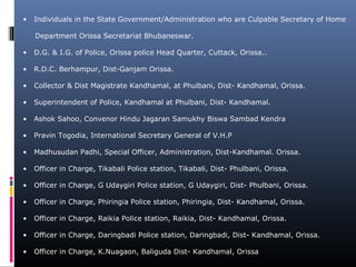 • Individuals in the State Government/Administration who are Culpable Secretary of Home
Department Orissa Secretariat Bhubaneswar.
• D.G. & I.G. of Police, Orissa police Head Quarter, Cuttack, Orissa..
• R.D.C. Berhampur, Dist-Ganjam Orissa.
• Collector & Dist Magistrate Kandhamal, at Phulbani, Dist- Kandhamal, Orissa.
• Superintendent of Police, Kandhamal at Phulbani, Dist- Kandhamal.
• Ashok Sahoo, Convenor Hindu Jagaran Samukhy Biswa Sambad Kendra
• Pravin Togodia, International Secretary General of V.H.P
• Madhusudan Padhi, Special Officer, Administration, Dist-Kandhamal. Orissa.
• Officer in Charge, Tikabali Police station, Tikabali, Dist- Phulbani, Orissa.
• Officer in Charge, G Udaygiri Police station, G Udaygiri, Dist- Phulbani, Orissa.
• Officer in Charge, Phiringia Police station, Phiringia, Dist- Kandhamal, Orissa.
• Officer in Charge, Raikia Police station, Raikia, Dist- Kandhamal, Orissa.
• Officer in Charge, Daringbadi Police station, Daringbadi, Dist- Kandhamal, Orissa.
• Officer in Charge, K.Nuagaon, Baliguda Dist- Kandhamal, Orissa
 