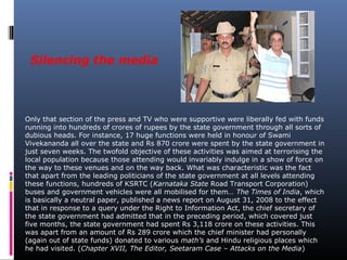 Silencing the media
Only that section of the press and TV who were supportive were liberally fed with funds
running into hundreds of crores of rupees by the state government through all sorts of
dubious heads. For instance, 17 huge functions were held in honour of Swami
Vivekananda all over the state and Rs 870 crore were spent by the state government in
just seven weeks. The twofold objective of these activities was aimed at terrorising the
local population because those attending would invariably indulge in a show of force on
the way to these venues and on the way back. What was characteristic was the fact
that apart from the leading politicians of the state government at all levels attending
these functions, hundreds of KSRTC (Karnataka State Road Transport Corporation)
buses and government vehicles were all mobilised for them… The Times of India, which
is basically a neutral paper, published a news report on August 31, 2008 to the effect
that in response to a query under the Right to Information Act, the chief secretary of
the state government had admitted that in the preceding period, which covered just
five months, the state government had spent Rs 3,118 crore on these activities. This
was apart from an amount of Rs 289 crore which the chief minister had personally
(again out of state funds) donated to various math’s and Hindu religious places which
he had visited. (Chapter XVII, The Editor, Seetaram Case – Attacks on the Media)
 