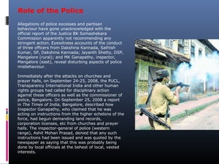 Allegations of police excesses and partisan
behaviour have gone unacknowledged with the
official report of the Justice BK Somashekara
Commission apparently not recommending any
stringent action. Eyewitness accounts of the conduct
of three officers from Dakshina Kannada, Sathish
Kumar, SP, Dakshina Kannada; Jayanth Shetty, DSP,
Mangalore (rural); and MK Ganapathy, inspector,
Mangalore (east), reveal disturbing aspects of police
misbehaviour.
Immediately after the attacks on churches and
prayer halls, on September 24-25, 2008, the PUCL,
Transparency International India and other human
rights groups had called for disciplinary action
against these officers as well as the commissioner of
police, Bangalore. On September 25, 2008 a report
in The Times of India, Bangalore, described how
Inspector Ganapathy, who claimed that he was
acting on instructions from the higher echelons of the
force, had begun demanding land records,
corporation licenses, etc from churches and prayer
halls. The inspector-general of police (western
range), Ashit Mohan Prasad, denied that any such
instructions had been issued and was quoted by the
newspaper as saying that this was probably being
done by local officials at the behest of local, vested
interests.
Role of the Police
 