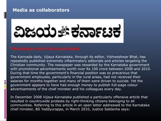 The dubious role of the fourth estate
The Kannada daily, Vijaya Karnataka, through its editor, Vishweshwar Bhat, has
repeatedly published extremely inflammatory editorials and articles targeting the
Christian community. The newspaper was rewarded by the Karnataka government
with promotional advertisements worth over Rs 100 crore between 2008 and 2010.
During that time the government’s financial position was so precarious that
government employees, particularly in the rural areas, had not received their
salaries for months together and many of them were driven to suicide. Yet the
government appears to have had enough money to publish full-page colour
advertisements of the chief minister and his colleagues every day.
In December 2008 Vijaya Karnataka published a particularly offensive article that
resulted in countrywide protests by right-thinking citizens belonging to all
communities. Referring to this article in an open letter addressed to the Karnataka
chief minister, BS Yeddyurappa, in March 2010, Justice Saldanha says:
Media as collaborators
 