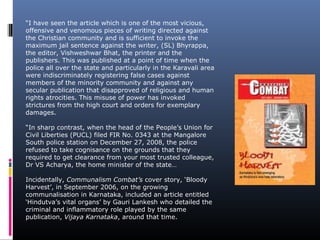 “I have seen the article which is one of the most vicious,
offensive and venomous pieces of writing directed against
the Christian community and is sufficient to invoke the
maximum jail sentence against the writer, (SL) Bhyrappa,
the editor, Vishweshwar Bhat, the printer and the
publishers. This was published at a point of time when the
police all over the state and particularly in the Karavali area
were indiscriminately registering false cases against
members of the minority community and against any
secular publication that disapproved of religious and human
rights atrocities. This misuse of power has invoked
strictures from the high court and orders for exemplary
damages.
“In sharp contrast, when the head of the People’s Union for
Civil Liberties (PUCL) filed FIR No. 0343 at the Mangalore
South police station on December 27, 2008, the police
refused to take cognisance on the grounds that they
required to get clearance from your most trusted colleague,
Dr VS Acharya, the home minister of the state…
Incidentally, Communalism Combat’s cover story, ‘Bloody
Harvest’, in September 2006, on the growing
communalisation in Karnataka, included an article entitled
‘Hindutva’s vital organs’ by Gauri Lankesh who detailed the
criminal and inflammatory role played by the same
publication, Vijaya Karnataka, around that time.
 