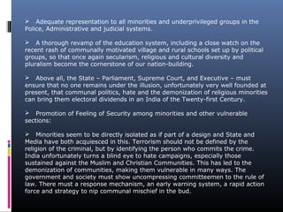  Adequate representation to all minorities and underprivileged groups in the
Police, Administrative and judicial systems.
 A thorough revamp of the education system, including a close watch on the
recent rash of communally motivated village and rural schools set up by political
groups, so that once again secularism, religious and cultural diversity and
pluralism become the cornerstone of our nation-building.
 Above all, the State – Parliament, Supreme Court, and Executive – must
ensure that no one remains under the illusion, unfortunately very well founded at
present, that communal politics, hate and the demonization of religious minorities
can bring them electoral dividends in an India of the Twenty-first Century.
 Promotion of Feeling of Security among minorities and other vulnerable
sections:
 Minorities seem to be directly isolated as if part of a design and State and
Media have both acquiesced in this. Terrorism should not be defined by the
religion of the criminal, but by identifying the person who commits the crime.
India unfortunately turns a blind eye to hate campaigns, especially those
sustained against the Muslim and Christian Communities. This has led to the
demonization of communities, making them vulnerable in many ways. The
government and society must show uncompressing committeemen to the rule of
law. There must a response mechanism, an early warning system, a rapid action
force and strategy to nip communal mischief in the bud.
 