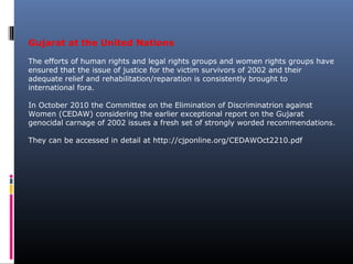 Gujarat at the United Nations
The efforts of human rights and legal rights groups and women rights groups have
ensured that the issue of justice for the victim survivors of 2002 and their
adequate relief and rehabilitation/reparation is consistently brought to
international fora.
In October 2010 the Committee on the Elimination of Discriminatrion against
Women (CEDAW) considering the earlier exceptional report on the Gujarat
genocidal carnage of 2002 issues a fresh set of strongly worded recommendations.
They can be accessed in detail at http://cjponline.org/CEDAWOct2210.pdf
 