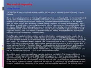 The end of impunity
Teesta Setalvad
The struggle of man (or woman) against power is the struggle of memory against forgetting. — Milan
Kundera
It was not simply the number of lives lost, though the number — perhaps 2,500 — is not insignificant. It
was the cold-blooded manner in which they were taken. It was not simply that 19 of Gujarat’s 25
districts burned while Neros watched, fiddled and smirked but the sinister similarity in the way they
were set alight. Militias were armed with deadly training, weapons, technology and equipment; with a
lethal brew of deadly intent, inspired by constructed tales of hate, using the February 28, 2002 edition
of a leading Gujarati daily that urged revenge; all combined with a deadly white chemical powder that
seared to burn and destroy already killed bodies. And, of course, truckloads of gas cylinders, in short
supply for cooking, were used instead to blast mosques and homes. Mobile phones and motorcycles
made communications easy and movement swift.
Part of the plan was to humiliate, destroy and then kill. Another was to economically cripple. But at
heart the desire was to construct a reality whereby a whole ten per cent of the population lives (and a
few even prosper) as carefully whipped into shape, second-class citizens. Most incidents that racked the
state, except the famed Best Bakery incident, took place in the glare of the day, not the stealth of the
night. Critical to the plan to mutilate and humiliate was to subject women and girls to the worst kind of
sexual violence. Tehelka’s “Operation Kalank” records victorious testimonies of rapists and murderers
who claim to have received personal approbations from the man at the helm. Over 1,200 highway
hotels were destroyed, more than 23,000 homes gutted, 350 large businesses seriously damaged (and
are still unable to recover) and 12,000 street businesses demolished.
Genocide is about economic crippling as much as death and humiliation. The Concerned Citizens
Tribunal — Crimes Against Humanity 2002 called the happenings in Gujarat a genocide, because of the
systematic singling out of a group through widely distributed hate writing and demonisation, the
economic destruction, the sexual violence and also because over 270 masjids and dargahs were razed
to the ground. The bandh calls on February 28 and March 1 by rabid outfits and supported by the party
in power enabled mobs free access to the streets while successfully warding off the ordinary citizen.
 