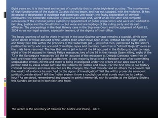 Eight years on, it is this level and extent of complicity that is under high-level scrutiny. The involvement
of high functionaries of the state in Gujarat did not begin, and has not stopped, with the violence. It has
extended to destruction of evidence that continues until today, the faulty registration of criminal
complaints, the deliberate exclusion of powerful accused and, worst of all, the utter and complete
subversion of the criminal justice system by appointment of public prosecutors who were not wedded to
fair play, justice and the Constitution — but were and are lapdogs of the ruling party and its raid
affiliates. The proceedings in the Best Bakery case in the Supreme Court and the judgment of April 12,
2004 strips our legal system, especially lawyers, of the dignity of their office.
The hasty granting of bail to those involved in the post-Godhra carnage remains a scandal. While over
seven dozen of those accused of the Godhra train arson have been in jail, without bail for eight years —
and today face trial within the precincts of the Sabarmati jail — powerful men, patronised by the state’s
political hierarchy who are accused of multiple rapes and murders roam free in “vibrant Gujarat” even as
the trials have resumed. The few that are in jail — ten of the 64 accused in the Gulberg society carnage,
eight of the 64 accused in Naroda Patiya massacre, two of the 89 in the Naroda Gaam killing, eight of the
73 in the Sardarpura massacres (all the 84 accused of the massacre at Deepda Darwaza roam free on
bail) are those with no political godfathers. A vast majority have lived in freedom even after committing
unspeakable crimes. All this and more is being investigated under the orders of our apex court on a
petition filed by Zakia Ahsan Jafri and the Citizens for Justice and Peace. For the first time in our history
criminal conspiracy and mass murder are the charges, the chief minister and 61 others the accused. Will
the wealth of evidence be matched by the rigour of investigation? Will the will to prosecute surmount
political considerations? Will the Indian system throw a spotlight on what surely must be its darkest
hour? As we stood, remembered and prayed in painful memorial, with lit candles at the Gulberg Society
this Sunday we did so in both faith and hope.
The writer is the secretary of Citizens for Justice and Peace, 2010
 