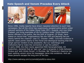 Since 1996, media reports have drawn repeated attention to such hate
campaigns. But all the vitriol has suspiciously escaped police action under
relevant sections of the Indian Penal Code (IPC). Gujarat, and now Uttar
Pradesh, are living examples of life for Indians under ‘Hindu Rashtra’.
Senior officials in the police, like the DGP of Gujarat, CP Singh, have
stated on record that “organisations like the VHP and Bajrang Dal are
clearly behind the violence” (see CC, October 1998). Concrete evidence in
specific cases points clearly to the moral and ideological backing that the
sangh parivar renders to the assailants. But our watchdogs and
institutions fail to make the connection or see the pattern.
In early 2000, the then newly appointed RSS Sarsanghchalak, KS
Sudarshan, declared that an ‘epic war’ was in progress in India between
Hindus and ‘anti–Hindu forces’; in Mumbai, Bal Thackeray’s Saamna has
been spitting venom since his newspaper came into existence. And yet
these persons escape the long arm of the law.
Hate Speech and Venom Precedes Every Attack
http://www.sabrang.com/cc/comold/july00/co-story.htm
 