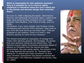 What is responsible for this selective amnesia?
How is it possible for us to react to rights’
violations in individual cases but turn a blind eye
to the bloody and devious design that underlies
them?
On June 22, 2000 a Bajrang Dal leader, Dharmendra
Sharma, sah-sahayojak for the Braj region, makes front
page news declaring that Christians are now “bigger
enemies” than Muslims. (The Times of India, June 23,
2000).
Clarification, if any were needed, that Muslims remain
the Bajrang Dal’s and the VHP’s enemies! “Maar peet to
kya, hum sab kuch karne ke liye taiyar hain” (“We are
prepared to use violence. There is no limit”), said
Sharma, leaving no room for any confusion.
The remark prompted an expression of outrage from
India’s then attorney general, Soli Sorabjee. He opined
that such elements should be put behind bars. The
National Human Rights Commission demanded details of
attacks on Christians from the central and state
governments. But only weeks earlier, the remark of the
all–India Bajrang Dal convenor, Dr. Surendra Jain,
calling for “a second Quit India movement” to drive
away Christian missionaries had passed unnoticed and
unchallenged. (The Afternoon Dispatch and Courier, May
27, 2000).
 
