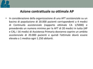 Azione contrattuale su ottimale AP
• In considerazione della organizzazione di una AFT assistenziale su un
bacino di popolazione di 20.000 pazienti corrispondenti a 4 medici
di Continuità assistenziale (rapporto ottimale CA 1/5000) e
prevedendo un numero minimo per la AFT di 20 medici in tutto (AP
e CA), i 16 medici di Assistenza Primaria dovranno coprire un ambito
assistenziale di 20.000 pazienti e quindi l’ottimale dovrà essere
elevato a 1 medico ogni 1.250 abitanti.

 