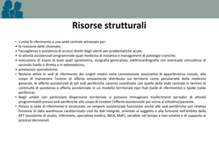Risorse strutturali
•
•
•
•
•
•
•

•

•

L’unità fa riferimento a una sede centrale attrezzata per:
la ricezione delle chiamate;
l’accoglienza e assistenza di accessi diretti degli utenti per problematiche acute;
le attività assistenziali programmate quali medicina di iniziativa o management di patologie croniche;
esecuzione di esami di base quali spirometria, ecografia generalista, elettrocardiografia con eventuale consulenza di
secondo livello o diretta o in telemedicina;
prestazioni specialistiche.
Restano attive le sedi di riferimento dei singoli medici nella connotazione associativa di appartenenza iniziale, allo
scopo di mantenere l’azione di offerta ampiamente distribuita sul territorio come peculiarietà della medicina
generale, le offerte assistenziali di tali sedi periferiche saranno coordinate con quelle della sede centrale in termini di
continuità di assistenza e offerta assistenziale in un modello territoriale tipo Hub (sede di riferimento) e Spoke (sede
periferica).
Negli ambiti con particolare dispersione territoriale si possono immaginare trasferimenti periodici di attività
programmabili presso sedi periferiche allo scopo di rendere l’offerta assistenziale più vicina al cittadino/paziente.
Presso la sede di riferimento è strutturato un network assistenziale funzionale anche alle sedi periferiche con relativa
funzione di data warehouse caratterizzato cioè da dati integrati, orientati al soggetto e alla funzione nell’ambito della
AFT (assistente di studio, infermiere, specialista medico, MCA, MdF), variabile nel tempo e non volatile e di supporto ai
processi decisionali.

 