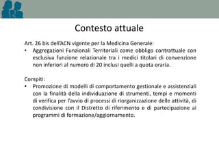 Contesto attuale
Art. 26 bis dell’ACN vigente per la Medicina Generale:
• Aggregazioni Funzionali Territoriali come obbligo contrattuale con
esclusiva funzione relazionale tra i medici titolari di convenzione
non inferiori al numero di 20 inclusi quelli a quota oraria.
Compiti:
• Promozione di modelli di comportamento gestionale e assistenziali
con la finalità della individuazione di strumenti, tempi e momenti
di verifica per l’avvio di processi di riorganizzazione delle attività, di
condivisione con il Distretto di riferimento e di partecipazione ai
programmi di formazione/aggiornamento.

 