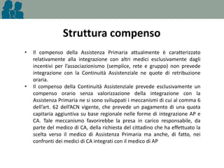 Struttura compenso
•

•

Il compenso della Assistenza Primaria attualmente è caratterizzato
relativamente alla integrazione con altri medici esclusivamente dagli
incentivi per l’associazionismo (semplice, rete e gruppo) non prevede
integrazione con la Continuità Assistenziale ne quote di retribuzione
oraria.
Il compenso della Continuità Assistenziale prevede esclusivamente un
compenso orario senza valorizzazione della integrazione con la
Assistenza Primaria ne si sono sviluppati i meccanismi di cui al comma 6
dell’art. 62 dell’ACN vigente, che prevede un pagamento di una quota
capitaria aggiuntiva su base regionale nelle forme di integrazione AP e
CA. Tale meccanismo favorirebbe la presa in carico responsabile, da
parte del medico di CA, della richiesta del cittadino che ha effettuato la
scelta verso il medico di Assistenza Primaria ma anche, di fatto, nei
confronti dei medici di CA integrati con il medico di AP

 