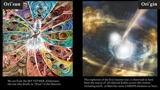 Ori’sun Ori’gin
We are from the SKY FATHER…Eledumare,
the one who dwells in “Orun” in the Heavens
The explosion of the first neutron star, is theorized to have
been the source of all celestial bodies across the cosmos
including earth, as Man has same CHNOPS elements as Stars
 