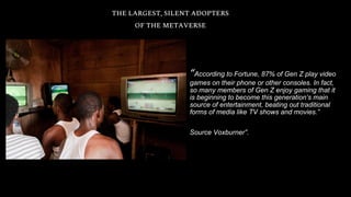 THE LARGEST, SILENT ADOPTERS
OF THE METAVERSE
“According to Fortune, 87% of Gen Z play video
games on their phone or other consoles. In fact,
so many members of Gen Z enjoy gaming that it
is beginning to become this generation’s main
source of entertainment, beating out traditional
forms of media like TV shows and movies.”
Source Voxburner”.
 