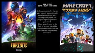 Online games that let players
earn rewards with real-world
value by completing tasks,
battling other players and
progressing through various
game levels
These rewards come in the
form of in-game assets like
crypto tokens, virtual land, as
well as skins, weapons and
other NFTs
 