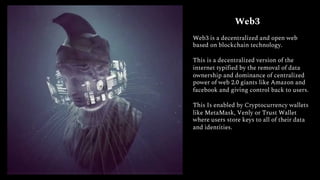 Web3
Web3 is a decentralized and open web
based on blockchain technology.
This is a decentralized version of the
internet typified by the removal of data
ownership and dominance of centralized
power of web 2.0 giants like Amazon and
facebook and giving control back to users.
This Is enabled by Cryptocurrency wallets
like MetaMask, Venly or Trust Wallet
where users store keys to all of their data
and identities.
 