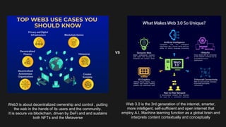 Web3 is about decentralized ownership and control , putting
the web in the hands of its users and the community.
It is secure via blockchain, driven by DeFi and and sustains
both NFTs and the Metaverse
Web 3.0 is the 3rd generation of the internet, smarter,
more intelligent, self-sufficient and open internet that
employ A.I, Machine learning function as a global brain and
interprets content contextually and conceptually
VS
 