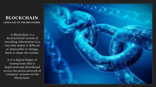 A Blockchain is a
decentralized system of
recording information in a
way that makes it difficult
or impossible to change,
hack or cheat the system.
It is a digital ledger of
transactions that is
duplicated and distributed
across the entire network of
computer systems on the
blockchain.
BLOCKCHAIN
LANGUAGE OF THE METAVERSE
 