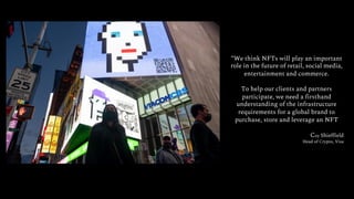“We think NFTs will play an important
role in the future of retail, social media,
entertainment and commerce.
To help our clients and partners
participate, we need a firsthand
understanding of the infrastructure
requirements for a global brand to
purchase, store and leverage an NFT
Coy Shieffield
Head of Crypto, Visa
 
