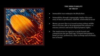 THE IMMUTABILITY
OF TRUST
● Immutabile trust underpins the Blockchain
● Immutability through cryptography implies that every
entry of data is permanent, indelible, unalterable & secure
● Money can now flow in a trusted system without middle
men or friction, able to be programmed like software to
execute contracts and secure digital property rights.
● The implications for agencies to guide brands and
communicate the new DeFi age, as brand relationship is
based on trust, authenticity, value exchange and ultimately
love of brand.
 