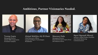 Tarang Gupta
Managing Director
Alaska Milk Corporation
Friesland Campina
Ahmad Mokhles Aly El-Deen
Chief Executive Officer
Liquid Intelligent Technologies
Wimbledon
Maureen Ifada
Managing Director
Head Channel and Category Devpt
Sub Saharan Africa
Ngozi Ngonadi Nkwoji
Amazon, Global Product Portfolio
And Brand Marketing
Communications
Ambitious, Partner Visionaries Needed.
 