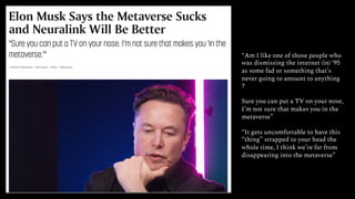 “Am I like one of those people who
was dismissing the internet (in) ‘95
as some fad or something that’s
never going to amount to anything
?
Sure you can put a TV on your nose,
I’m not sure that makes you in the
metaverse”
“It gets uncomfortable to have this
“thing” strapped to your head the
whole time, I think we’re far from
disappearing into the metaverse”
 