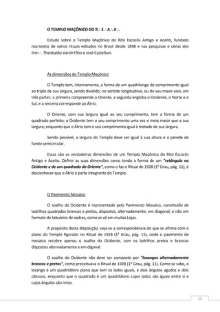  
10 
O TEMPLO MAÇÔNICO DO R∴E∴A∴A∴  
Estudo  sobre  o  Templo  Maçônico  do  Rito  Escocês  Antigo  e  Aceito,  fundado 
nos textos de vários rituais editados no Brasil desde 1898 e nas pesquisas e obras dos 
IIrm∴ Theobaldo Varoli Filho e José Castellani.  
 
As dimensões do Templo Maçônico  
O Templo tem, internamente, a forma de um quadrilongo de comprimento igual 
ao triplo de sua largura, sendo dividido, no sentido longitudinal, ou do seu maior eixo, em 
três partes: a primeira compreende o Oriente, a segunda engloba o Ocidente, o Norte e o 
Sul, e a terceira corresponde ao Átrio. 
O  Oriente,  com  sua  largura  igual  ao  seu  comprimento,  tem  a  forma  de  um 
quadrado perfeito; o Ocidente tem o seu comprimento uma vez e meia maior que a sua 
largura; enquanto que o Átrio tem o seu comprimento igual à metade de sua largura. 
Sendo possível, a largura do Templo deve ser igual à sua altura e a parede de 
fundo semicircular. 
Essas são as verdadeiras dimensões de um Templo Maçônico do Rito Escocês 
Antigo e Aceito. Definir as suas dimensões como tendo a forma de um "retângulo no 
Ocidente e de um quadrado do Oriente", como o faz o Ritual de 1928 (1o
 Grau, pág. 11), é 
desconhecer que o Átrio é parte integrante do Templo. 
 
O Pavimento Mosaico 
O soalho do Ocidente é representado pelo Pavimento Mosaico, constituído de 
ladrilhos quadrados brancos e pretos, dispostos, alternadamente, em diagonal, e não em 
formato de tabuleiro de xadrez, como se vê em muitas Lojas. 
A propósito desta disposição, veja‐se a correspondência do que se afirma com o 
plano do Templo figurado no Ritual de 1928 (1o
 Grau, pág. 15), onde o pavimento de 
mosaico  recobre  apenas  o  soalho  do  Ocidente,  com  os  ladrilhos  pretos  e  brancos 
dispostos alternadamente e em digonal. 
O  soalho  do  Ocidente  não  deve  ser  composto por "losangos alternadamente 
brancos e pretos", como preceituava o Ritual de 1928 (1o
 Grau, pág. 11). Como se sabe, o 
losango é um quadrilátero plano que tem os lados iguais, e dois ângulos agudos e dois 
obtusos, enquanto que o quadrado é um quadrilátero cujos lados são iguais entre si e 
cujos ângulos são retos. 
 