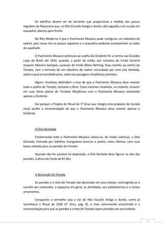 
11 
Os  ladrilhos  devem  ser  de  tamanho  que  proporcione  a  medida  dos  passos 
regulares da Maçonaria que, no Rito Escocês Antigo e Aceito, são seguidos com os pés em 
esquadria, abertos para frente. 
No Rito Moderno é que o Pavimento Mosaico pode configurar um tabuleiro de 
xadrez, pois nesse rito os passos regulares e a esquadria pedestal acompanham os lados 
do quadrado. 
O Pavimento Mosaico extensivo ao soalho do Ocidente foi a norma nas Grandes 
Lojas  do  Brasil  até  1942,  quando,  a  partir  de  então,  por  iniciativa  do  Irmão  General 
Joaquim Moreira Sampaio, sucessor do Irmão Mário Behring, ficou restrito ao centro do 
Templo, com  o  formato  de  um  tabuleiro  de  xadrez  circundado  por  uma  orla  dentada, 
sobre o qual era proibido pisar, salvo nas passagens ritualísticas previstas. 
Alguns ritualistas defendem a tese de que o Pavimento Mosaico deve revestir 
todo o soalho do Templo, inclusive o Átrio. Esses mesmos ritualistas, no entanto, incluem 
em  suas  obras  planos  de  Templos  Maçônicos  com  o  Pavimento  Mosaico  revestindo 
apenas o Ocidente. 
Daí porque o Projeto de Ritual do 1o
 Grau que integra esta proposta de revisão 
ritual  acolhe  a  recomendação  de  que  o  Pavimento  Mosaico  deva  revestir  apenas  o 
Ocidente. 
 
A Orla Denteada 
Contornando  todo  o  Pavimento  Mosaico coloca‐se,  de modo  contínuo, a  Orla 
Dentada,  formada  por  ladrilhos  triangulares  brancos  e  pretos,  estes  últimos,  com  suas 
bases voltadas para as paredes do Templo. 
Quando não for possível tal disposição, a Orla Dentada deve figurar no alto das 
paredes, à altura da Corda de 81 Nós. 
 
A decoração do Templo 
As paredes e o teto do Templo são decoradas em azul‐celeste, restringindo‐se o 
carmim aos cortinados, à tapeçaria em geral, às almofadas, aos estofamentos e a certos 
ornamentos. 
Conquanto  o  vermelho  seja  a  cor  do  Rito  Escocês  Antigo  e  Aceito,  como  já 
reconhecia  o  Ritual  de  1928  (1o
  Grau,  pág.  8),  o  mais  comumente  encontrado  é  a 
recomendação para que as paredes e o teto do Templo sejam pintados em azul‐celeste. 
 
