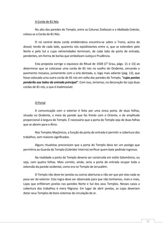  
12 
A Corda de 81 Nós 
No alto das paredes do Templo, entre as Colunas Zodiacais e a Abóbada Celeste, 
coloca‐se a Corda de 81 Nós. 
O  nó  central  desta  corda  emblemática  encontra‐se  sobre  o  Trono,  acima  do 
dossel, tendo de cada lado, quarenta nós eqüidistantes entre si, que se estendem pelo 
Norte  e  pelo  Sul  e  cujas  extremidades  terminam,  de  cada  lado  da  porta  de  entrada, 
pendentes, em forma de borlas que simbolizam Justiça e Prudência. 
Esta proposta corrige o equívoco do Ritual de 1928 (1o
 Grau, págs. 11 e 13) ao 
determinar que se colocasse uma corda de 81 nós no soalho do Ocidente, cercando o 
pavimento mosaico, juntamente com a orla dentada, e, logo mais adiante (pág. 13), que 
fosse colocada uma outra corda de 81 nós em volta das paredes do Templo, "cujas pontas 
penderão aos lados da entrada principal". Com isso, teríamos, na decoração da Loja duas 
cordas de 81 nós, o que é inadmissível. 
 
O Portal 
A  comunicação  com  o  exterior  é  feita  por  uma  única  porta,  de  duas  folhas, 
situada no Ocidente, a meio da parede que faz frente com o Oriente, e de amplitude 
proporcional à largura do Templo. É necessário que a porta do Templo seja de duas folhas 
que se abrem para o Átrio. 
Nos Templos Maçônicos, a função da porta de entrada é permitir a cobertura dos 
trabalhos, sem maiores significados. 
Alguns ritualistas preconizam que a porta do Templo deva ter um postigo que 
permitiria ao Guarda do Templo (Cobridor Interno) verificar quem bate pedindo ingresso. 
Na realidade a porta do Templo deveria ser construída em estilo Salomônico, ou 
seja,  com  quatro  folhas.  Mais  correto,  ainda,  seria  a  porta  de  entrada  ocupar  toda  a 
extensão da parede ocidental, como era no Templo de Jerusalém. 
O Templo não deve ter janelas ou outras aberturas a não ser que por elas nada se 
posa ver do exterior. Esta regra deve ser observada para que não tenhamos, mais e mais, 
Lojas que enfileiram janelas nas paredes Norte e Sul dos seus Templos. Nesses casos a 
cobertura  dos  trabalhos  é  mera  filigrana.  Em  lugar  de  abrir  janelas,  as  Lojas  deveriam 
dotar seus Templos de bons sistemas de circulação de ar. 
 
 
 