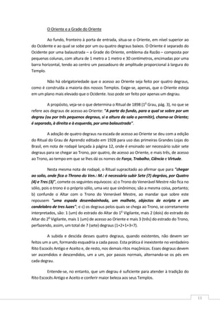  
13 
O Oriente e a Grade do Oriente 
Ao fundo, fronteiro à porta de entrada, situa‐se o Oriente, em nível superior ao 
do Ocidente e ao qual se sobe por um ou quatro degraus baixos. O Oriente é separado do 
Ocidente por uma balaustrada – a Grade do Oriente, emblema da Razão – composta por 
pequenas colunas, com altura de 1 metro a 1 metro e 30 centímetros, encimadas por uma 
barra horizontal, tendo ao centro um passadouro de amplitude proporcional à largura do 
Templo. 
Não há obrigatoriedade que o acesso ao Oriente seja feito por quatro degraus, 
como é construída a maioria dos nossos Templos. Exige‐se, apenas, que o Oriente esteja 
em um plano mais elevado que o Ocidente. Isso pode ser feito por apenas um degrau. 
A propósito, veja‐se o que determina o Ritual de 1898 (1o
 Grau, pág. 3), no que se 
refere aos degraus de acesso ao Oriente: "A parte do fundo, para a qual se sobre por um 
degrau (ou por três pequenos degraus, si a altura da sala o permitir), chama‐se Oriente; 
é separado, à direita e à esquerda, por uma balaustrada". 
A adoção de quatro degraus na escada de acesso ao Oriente se deu com a edição 
do Ritual do Grau de Aprendiz editado em 1928 para uso das primeiras Grandes Lojas do 
Brasil, em nota de rodapé lançada à página 12, onde é ensinado ser necessário subir sete 
degraus para se chegar ao Trono, por quatro, de acesso ao Oriente, e mais três, de acesso 
ao Trono, ao tempo em que se lhes dá os nomes de Força, Trabalho, Ciência e Virtude. 
Nesta mesma nota de rodapé, o Ritual supracitado ao afirmar que para "chegar 
ao solio, onde fica o Throno do Ven.: M.: é necessário subir Sete (7) degráos, por Quatro 
(4) e Tres (3)", comete os seguintes equívocos: a) o Trono do Venerável Mestre não fica no 
sólio, pois o trono é o próprio sólio, uma vez que sinônimos; são a mesma coisa, portanto; 
b)  confunde  o  Altar  com  o  Trono  do  Venerável  Mestre,  ao  mandar  que  sobre  este 
repousem  "uma  espada  desembainhada,  um  malhete,  objectos  de  ecripta  e  um 
candelabro de tres luzes"; e c) os degraus pelos quais se chega ao Trono, se corretamente 
interpretados, são: 1 (um) do estrado do Altar do 1o
 Vigilante, mais 2 (dois) do estrado do 
Altar do 2o
 Vigilante, mais 1 (um) de acesso ao Oriente e mais 3 (três) do estrado do Trono, 
perfazendo, assim, um total de 7 (sete) degraus (1+2+1+3=7). 
A  subida e descida desses  quatro degraus,  quando  existentes,  não  devem  ser 
feitos um a um, formando esquadria a cada passo. Esta prática é inexistente no verdadeiro 
Rito Escocês Antigo e Aceito e, de resto, nos demais ritos maçônicos. Esses degraus devem 
ser ascendidos e descendidos, um a um, por passos normais, alternando‐se os pés em 
cada degrau. 
Entende‐se, no entanto, que um degrau é suficiente para atender à tradição do 
Rito Escocês Antigo e Aceito e conferir maior beleza aos seus Templos. 
 