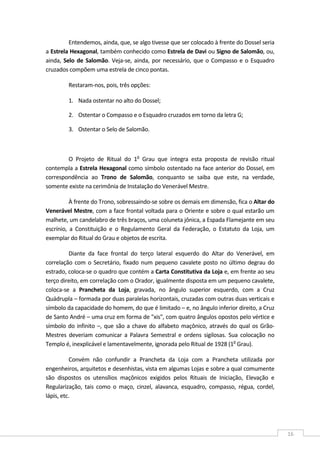  
16 
Entendemos, ainda, que, se algo tivesse que ser colocado à frente do Dossel seria 
a Estrela Hexagonal, também conhecido como Estrela de Davi ou Signo de Salomão, ou, 
ainda, Selo de Salomão. Veja‐se, ainda, por necessário, que o Compasso e o Esquadro 
cruzados compõem uma estrela de cinco pontas. 
Restaram‐nos, pois, três opções: 
1. Nada ostentar no alto do Dossel;  
2. Ostentar o Compasso e o Esquadro cruzados em torno da letra G;  
3. Ostentar o Selo de Salomão.  
 
O  Projeto  de  Ritual  do  1o
  Grau  que  integra  esta  proposta  de  revisão  ritual 
contempla a Estrela Hexagonal como símbolo ostentado na face anterior do Dossel, em 
correspondência  ao  Trono  de  Salomão,  conquanto  se  saiba  que  este,  na  verdade, 
somente existe na cerimônia de Instalação do Venerável Mestre. 
À frente do Trono, sobressaindo‐se sobre os demais em dimensão, fica o Altar do 
Venerável Mestre, com a face frontal voltada para o Oriente e sobre o qual estarão um 
malhete, um candelabro de três braços, uma coluneta jônica, a Espada Flamejante em seu 
escrínio,  a  Constituição  e  o  Regulamento  Geral  da  Federação,  o  Estatuto  da  Loja,  um 
exemplar do Ritual do Grau e objetos de escrita. 
Diante  da  face  frontal  do  terço  lateral  esquerdo  do  Altar  do  Venerável,  em 
correlação com o Secretário, fixado num pequeno cavalete posto no último degrau do 
estrado, coloca‐se o quadro que contém a Carta Constitutiva da Loja e, em frente ao seu 
terço direito, em correlação com o Orador, igualmente disposta em um pequeno cavalete, 
coloca‐se  a  Prancheta  da  Loja,  gravada,  no  ângulo  superior  esquerdo,  com  a  Cruz 
Quádrupla – formada por duas paralelas horizontais, cruzadas com outras duas verticais e 
símbolo da capacidade do homem, do que é limitado – e, no ângulo inferior direito, a Cruz 
de Santo André – uma cruz em forma de "xis", com quatro ângulos opostos pelo vértice e 
símbolo do infinito –, que são a chave do alfabeto maçônico, através do qual os Grão‐
Mestres  deveriam  comunicar  a  Palavra  Semestral  e  ordens  sigilosas.  Sua  colocação  no 
Templo é, inexplicável e lamentavelmente, ignorada pelo Ritual de 1928 (1o
 Grau). 
Convém  não  confundir  a  Prancheta  da  Loja  com  a  Prancheta  utilizada  por 
engenheiros, arquitetos e desenhistas, vista em algumas Lojas e sobre a qual comumente 
são  dispostos  os  utensílios  maçônicos  exigidos  pelos  Rituais  de  Iniciação,  Elevação  e 
Regularização,  tais  como  o  maço,  cinzel,  alavanca,  esquadro,  compasso,  régua,  cordel, 
lápis, etc. 
 