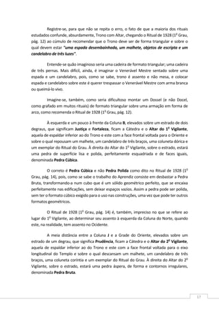  
17 
Registre‐se, para que não se repita o erro, o fato de que a maioria dos rituais 
estudados confunde, absurdamente, Trono com Altar, chegando o Ritual de 1928 (1o
 Grau, 
pág. 12) ao cúmulo de recomendar que o Trono deve ser de forma triangular e sobre o 
qual devem estar "uma espada desembainhada, um malhete, objetos de escripta e um 
candelabro de três luzes". 
Entende‐se quão imaginoso seria uma cadeira de formato triangular; uma cadeira 
de  três  pernas.  Mais  difícil,  ainda,  é  imaginar  o  Venerável  Mestre  sentado  sobre  uma 
espada  e  um  candelabro,  pois,  como  se  sabe,  trono  é  assento  e  não  mesa,  e  colocar 
espada e candelabro sobre este é querer trespassar o Venerável Mestre com arma branca 
ou queimá‐lo vivo. 
Imagine‐se,  também,  como  seria  dificultoso  montar  um  Dossel  (e  não  Docel, 
como grafado em muitos rituais) de formato triangular sobre uma armação em forma de 
arco, como recomenda o Ritual de 1928 (1o
 Grau, pág. 12). 
À esquerda e um pouco à frente da Coluna B, elevados sobre um estrado de dois 
degraus,  que  significam  Justiça e  Fortaleza, ficam a  Cátedra  e  o  Altar do  1o
  Vigilante, 
aquela de espaldar inferior ao do Trono e este com a face frontal voltada para o Oriente e 
sobre o qual repousam um malhete, um candelabro de três braços, uma coluneta dórica e 
um exemplar do Ritual do Grau. À direita do Altar do 1o
 Vigilante, sobre o estrado, estará 
uma  pedra  de  superfície  lisa  e  polida,  perfeitamente  esquadriada  e  de  faces  iguais, 
denominada Pedra Cúbica. 
O correto é Pedra Cúbica e não Pedra Polida como dito no Ritual de 1928 (1o
 
Grau, pág. 14), pois, como se sabe o trabalho do Aprendiz consiste em desbastar a Pedra 
Bruta, transformando‐a num cubo que é um sólido geométrico perfeito, que se encaixa 
perfeitamente nas edificações, sem deixar espaços vazios. Assim a pedra pode ser polida, 
sem ter o formato cúbico exigido para o uso nas construções, uma vez que pode ter outros 
formatos geométricos. 
O Ritual de 1928 (1o
 Grau, pág. 14) é, também, impreciso no que se refere ao 
lugar do 1o
 Vigilante, ao determinar seu assento à esquerda da Coluna do Norte, quando 
este, na realidade, tem assento no Ocidente. 
A  meia  distância  entre  a  Coluna  J  e  a  Grade  do  Oriente,  elevados  sobre  um 
estrado de um degrau, que significa Prudência, ficam a Cátedra e o Altar do 2o
 Vigilante, 
aquela de espaldar inferior ao do Trono e este com a face frontal voltada para o eixo 
longitudinal do Templo e sobre o qual descansam um malhete, um candelabro de três 
braços, uma coluneta coríntia e um exemplar do Ritual do Grau. À direita do Altar do 2o
 
Vigilante, sobre o estrado, estará uma pedra áspera, de forma e contornos irregulares, 
denominada Pedra Bruta. 
 