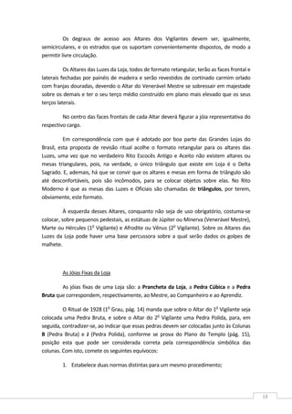  
18 
Os  degraus  de  acesso  aos  Altares  dos  Vigilantes  devem  ser,  igualmente, 
semicirculares, e os estrados que os suportam convenientemente dispostos, de modo a 
permitir livre circulação. 
Os Altares das Luzes da Loja, todos de formato retangular, terão as faces frontal e 
laterais fechadas por painéis de madeira e serão revestidos de cortinado carmim orlado 
com franjas douradas, devendo o Altar do Venerável Mestre se sobressair em majestade 
sobre os demais e ter o seu terço médio construído em plano mais elevado que os seus 
terços laterais. 
No centro das faces frontais de cada Altar deverá figurar a jóia representativa do 
respectivo cargo. 
Em correspondência com  que  é  adotado  por  boa  parte  das  Grandes  Lojas  do 
Brasil,  esta  proposta  de  revisão  ritual  acolhe  o  formato  retangular  para  os  altares  das 
Luzes, uma vez que no verdadeiro Rito Escocês Antigo e Aceito não existem altares ou 
mesas  triangulares,  pois,  na  verdade,  o  único  triângulo  que  existe  em  Loja  é  o  Delta 
Sagrado. E, ademais, há que se convir que os altares e mesas em forma de triângulo são 
até  desconfortáveis,  pois  são  incômodos,  para  se  colocar  objetos  sobre  elas.  No  Rito 
Moderno é que as mesas das Luzes e Oficiais são chamadas de triângulos, por terem, 
obviamente, este formato. 
À esquerda desses Altares, conquanto não seja de uso obrigatório, costuma‐se 
colocar, sobre pequenos pedestais, as estátuas de Júpiter ou Minerva (Venerável Mestre), 
Marte ou Hércules (1o
 Vigilante) e Afrodite ou Vênus (2o
 Vigilante). Sobre os Altares das 
Luzes da Loja pode haver uma base percussora sobre a qual serão dados os golpes de 
malhete. 
 
As Jóias Fixas da Loja 
As jóias fixas de uma Loja são: a Prancheta da Loja, a Pedra Cúbica e a Pedra 
Bruta que correspondem, respectivamente, ao Mestre, ao Companheiro e ao Aprendiz. 
O Ritual de 1928 (1o
 Grau, pág. 14) manda que sobre o Altar do 1o
 Vigilante seja 
colocada uma Pedra Bruta, e sobre o Altar do 2o
 Vigilante uma Pedra Polida, para, em 
seguida, contradizer‐se, ao indicar que essas pedras devem ser colocadas junto às Colunas 
B  (Pedra  Bruta)  e  J  (Pedra  Polida),  conforme  se  prova  do  Plano  do  Templo  (pág.  15), 
posição  esta  que  pode  ser  considerada  correta  pela  correspondência  simbólica  das 
colunas. Com isto, comete os seguintes equívocos: 
1. Estabelece duas normas distintas para um mesmo procedimento;  
 
