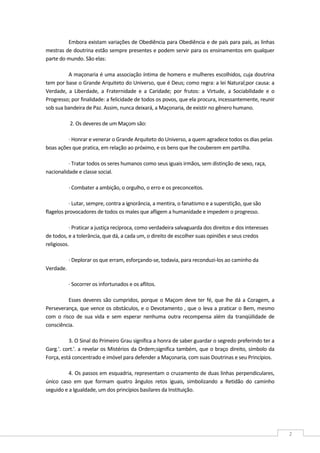  
2 
Embora existam variações de Obediência para Obediência e de país para país, as linhas 
mestras de doutrina estão sempre presentes e podem servir para os ensinamentos em qualquer 
parte do mundo. São elas: 
A maçonaria é uma associação íntima de homens e mulheres escolhidos, cuja doutrina 
tem por base o Grande Arquiteto do Universo, que é Deus; como regra: a lei Natural;por causa: a 
Verdade,  a  Liberdade,  a  Fraternidade  e  a  Caridade;  por  frutos:  a  Virtude,  a  Sociabilidade  e  o 
Progresso; por finalidade: a felicidade de todos os povos, que ela procura, incessantemente, reunir 
sob sua bandeira de Paz. Assim, nunca deixará, a Maçonaria, de existir no gênero humano. 
2. Os deveres de um Maçom são: 
∙ Honrar e venerar o Grande Arquiteto do Universo, a quem agradece todos os dias pelas 
boas ações que pratica, em relação ao próximo, e os bens que lhe couberem em partilha.  
∙ Tratar todos os seres humanos como seus iguais irmãos, sem distinção de sexo, raça, 
nacionalidade e classe social.  
∙ Combater a ambição, o orgulho, o erro e os preconceitos.  
∙ Lutar, sempre, contra a ignorância, a mentira, o fanatismo e a superstição, que são 
flagelos provocadores de todos os males que afligem a humanidade e impedem o progresso.  
∙ Praticar a justiça recíproca, como verdadeira salvaguarda dos direitos e dos interesses 
de todos, e a tolerância, que dá, a cada um, o direito de escolher suas opiniões e seus credos 
religiosos.  
∙ Deplorar os que erram, esforçando‐se, todavia, para reconduzi‐los ao caminho da 
Verdade. 
∙ Socorrer os infortunados e os aflitos.  
Esses deveres são cumpridos, porque o Maçom deve ter fé, que lhe dá a Coragem, a 
Perseverança, que vence os obstáculos, e o Devotamento , que o leva a praticar o Bem, mesmo 
com  o  risco  de  sua  vida  e  sem  esperar  nenhuma  outra  recompensa  além  da  tranqüilidade  de 
consciência. 
3. O Sinal do Primeiro Grau significa a honra de saber guardar o segredo preferindo ter a 
Garg.'. cort.'. a revelar os Mistérios da Ordem;significa também, que o braço direito, símbolo da 
Força, está concentrado e imóvel para defender a Maçonaria, com suas Doutrinas e seu Princípios. 
4. Os passos em esquadria, representam o cruzamento de duas linhas perpendiculares, 
único  caso  em  que  formam  quatro  ângulos  retos  iguais,  simbolizando  a  Retidão  do  caminho 
seguido e a Igualdade, um dos princípios basilares da Instituição. 
 