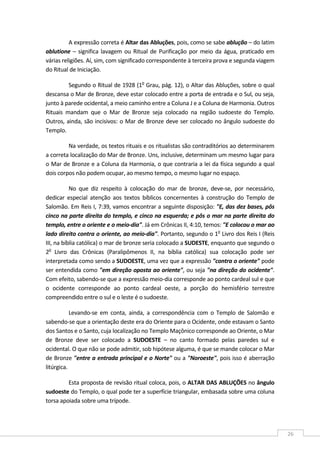  
26 
A expressão correta é Altar das Abluções, pois, como se sabe ablução – do latim 
ablutione – significa lavagem ou Ritual de Purificação por meio da água, praticado em 
várias religiões. Aí, sim, com significado correspondente à terceira prova e segunda viagem 
do Ritual de Iniciação. 
Segundo o Ritual de 1928 (1o
 Grau, pág. 12), o Altar das Abluções, sobre o qual 
descansa o Mar de Bronze, deve estar colocado entre a porta de entrada e o Sul, ou seja, 
junto à parede ocidental, a meio caminho entre a Coluna J e a Coluna de Harmonia. Outros 
Rituais  mandam  que  o  Mar  de  Bronze  seja  colocado  na  região  sudoeste  do  Templo. 
Outros, ainda, são incisivos: o Mar de Bronze deve ser colocado no ângulo sudoeste do 
Templo. 
Na verdade, os textos rituais e os ritualistas são contraditórios ao determinarem 
a correta localização do Mar de Bronze. Uns, inclusive, determinam um mesmo lugar para 
o Mar de Bronze e a Coluna da Harmonia, o que contraria a lei da física segundo a qual 
dois corpos não podem ocupar, ao mesmo tempo, o mesmo lugar no espaço. 
No  que  diz  respeito  à  colocação  do  mar  de  bronze,  deve‐se,  por  necessário, 
dedicar  especial  atenção  aos  textos  bíblicos  concernentes  à  construção  do  Templo  de 
Salomão. Em Reis I, 7:39, vamos encontrar a seguinte disposição: "E, das dez bases, pôs 
cinco na parte direita do templo, e cinco na esquerda; e pôs o mar na parte direita do 
templo, entre o oriente e o meio‐dia". Já em Crônicas II, 4:10, temos: "E colocou o mar ao 
lado direito contra o oriente, ao meio‐dia". Portanto, segundo o 1o
 Livro dos Reis I (Reis 
III, na bíblia católica) o mar de bronze seria colocado a SUDESTE, enquanto que segundo o 
2o
  Livro  das  Crônicas  (Paralipômenos  II,  na  bíblia  católica)  sua  colocação  pode  ser 
interpretada como sendo a SUDOESTE, uma vez que a expressão "contra o oriente" pode 
ser entendida como "em direção oposta ao oriente", ou seja "na direção do ocidente". 
Com efeito, sabendo‐se que a expressão meio‐dia corresponde ao ponto cardeal sul e que 
o  ocidente  corresponde  ao  ponto  cardeal  oeste,  a  porção  do  hemisfério  terrestre 
compreendido entre o sul e o leste é o sudoeste. 
Levando‐se  em  conta,  ainda,  a  correspondência  com  o  Templo  de  Salomão  e 
sabendo‐se que a orientação deste era do Oriente para o Ocidente, onde estavam o Santo 
dos Santos e o Santo, cuja localização no Templo Maçônico corresponde ao Oriente, o Mar 
de  Bronze  deve  ser  colocado  a  SUDOESTE  –  no  canto  formado  pelas  paredes  sul  e 
ocidental. O que não se pode admitir, sob hipótese alguma, é que se mande colocar o Mar 
de Bronze "entre a entrada principal e o Norte" ou a "Noroeste", pois isso é aberração 
litúrgica. 
Esta proposta de revisão ritual coloca, pois, o ALTAR DAS ABLUÇÕES no ângulo 
sudoeste do Templo, o qual pode ter a superfície triangular, embasada sobre uma coluna 
torsa apoiada sobre uma trípode. 
 