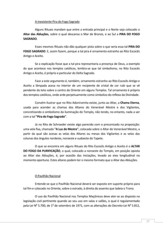  
27 
A Inexistente Pira do Fogo Sagrado  
Alguns Rituais mandam que entre a entrada principal e o Norte seja colocado o 
Altar das Abluções, sobre o qual descansa o Mar de Bronze, e ao Sul a PIRA DO FOGO 
SAGRADO. 
Esses mesmos Rituais não dão qualquer pista sobre o que seria essa tal PIRA DO 
FOGO SAGRADO. E, assim fazem, porque a tal pira é ornamento estranho ao Rito Escocês 
Antigo e Aceito. 
Se a explicação fosse que a tal pira representaria a presença de Deus, a exemplo 
do que acontece nos templos católicos, lembra‐se que tal simbolismo, no Rito Escocês 
Antigo e Aceito, é próprio e particular do Delta Sagrado. 
Face a este argumento é, também, ornamento estranho ao Rito Escocês Antigo e 
Aceito  a  lâmpada  acesa  no  interior  de  um  recipiente  de  cristal  de  cor  rubi  que  se  vê 
pendente do teto sobre o centro do Oriente em alguns Templos. Tal ornamento é próprio 
dos templos católicos, onde arde perpetuamente como simbolizo do reflexo da Divindade. 
Convém ilustrar que no Rito Adoniramita existe, junto ao Altar, a Chama Eterna, 
usada  para  acender  as  chamas  dos  Altares  do  Venerável  Mestre  e  dos  Vigilantes, 
concretizando o simbolismo da iluminação do Templo, não tendo, no entanto, nada a ver 
com a tal "Pira do Fogo Sagrado". 
Já no Rito de Schroeder existe algo parecido com o preconizado na proposição: 
uma vela fixa, chamada "A Luz do Mestre", colocada sobre o Altar do Venerável Mestre, a 
partir  da  qual  são  acesas  as  velas  dos  Altares  ou  mesas  dos  Vigilantes  e  as  velas  das 
colunas dos ângulos nordeste, noroeste e sudoeste do Tapete. 
O que se encontra em alguns Rituais do Rito Escocês Antigo e Aceito é o ALTAR 
DO FOGO DA PURIFICAÇÃO, o qual, colocado a noroeste do Templo, em posição oposta 
ao  Altar  das  Abluções,  é,  por  ocasião  das  iniciações,  levado  ao  eixo  longitudinal  no 
momento oportuno. Estes altares podem ter o mesmo formato que o Altar das Abluções. 
 
O Pavilhão Nacional  
Entende‐se que o Pavilhão Nacional deverá ser exposto em suporte próprio para 
tal fim e colocado no Oriente, sobre o estrado, à direita do assento que ladeia o Trono. 
O uso do Pavilhão Nacional nos Templos Maçônicos deve ater‐se ao disposto na 
legislação civil pertinente quando ao seu uso em salas e salões, o qual é regulamentado 
pela Lei No
 5.700, de 1o
 de setembro de 1971, com as alterações do Decreto‐Lei No
 5.812, 
 