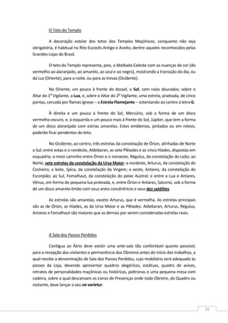  
29 
O Teto do Templo  
A  decoração  estelar  dos  tetos  dos  Templos  Maçônicos,  conquanto  não  seja 
obrigatória, é habitual no Rito Escocês Antigo e Aceito, dentre aqueles reconhecidos pelas 
Grandes Lojas do Brasil. 
O teto do Templo representa, pois, a Abóbada Celeste com as nuanças de cor (do 
vermelho ao alaranjado, ao amarelo, ao azul e ao negro), mostrando a transição do dia, ou 
da Luz (Oriente), para a noite, ou para as trevas (Ocidente). 
No Oriente, um pouco à frente do dossel, o Sol, com raios dourados; sobre o 
Altar do 1o
 Vigilante, a Lua, e, sobre o Altar do 2o
 Vigilante, uma estrela, prateada, de cinco 
pontas, cercada por flamas ígneas – a Estrela Flamejante – ostentando ao centro a letra G. 
À  direita  e  um  pouco  à  frente  do  Sol,  Mercúrio,  sob  a  forma  de  um  disco 
vermelho‐escuro, e, à esquerda e um pouco mais à frente do Sol, Júpiter, que tem a forma 
de um disco alaranjado com estrias amarelas. Estes emblemas, pintados ou em relevo, 
poderão ficar pendentes do teto. 
No Ocidente, ao centro, três estrelas da constelação de Órion, alinhadas de Norte 
a Sul; entre estas e o nordeste, Aldebaran, as sete Plêiades e as cinco Híades, dispostas em 
esquadria; a meio caminho entre Órion e o noroeste, Régulus, da constelação do Leão; ao 
Norte, sete estrelas da constelação da Ursa Maior; a nordeste, Arturus, da constelação do 
Cocheiro; a leste, Spica, da constelação da Virgem; a oeste, Antares, da constelação do 
Escorpião; ao Sul, Fomalhaut, da constelação do peixe Austral; e entre a Lua e Antares, 
Vênus, em forma de pequena lua prateada, e, entre Órion e Antares, Saturno, sob a forma 
de um disco amarelo‐limão com seus anéis concêntricos e seus dez satélites. 
As estrelas são amarelas, exceto Arturus, que é vermelha. As estrelas principais 
são as de Órion, as Híades, as da Ursa Maior e as Plêiades. Aldebaran, Arturus, Régulus, 
Antares e Fomalhaut são maiores que as demais por serem consideradas estrelas reais. 
 
A Sala dos Passos Perdidos  
Contígua  ao  Átrio  deve  existir  uma  ante‐sala  tão  confortável  quanto  possível, 
para a recepção dos visitantes e permanência dos Obreiros antes do início dos trabalhos, a 
qual recebe a denominação de Sala dos Passos Perdidos, cujo mobiliário será adequado às 
posses  da  Loja,  devendo  apresentar  quadros  alegóricos,  estátuas,  quadro  de  avisos, 
retratos de personalidades maçônicas ou históricas, poltronas e uma pequena mesa com 
cadeira, sobre a qual descansam os Livros de Presenças onde todo Obreiro, do Quadro ou 
visitante, deve lançar o seu ne varietur. 
 