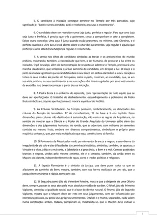  
3 
5.  O  candidato  à  iniciação  consegue  penetrar  no  Templo  por  três  pancadas,  cujo 
significado é: "Batei e sereis atendido; pedi e recebereis; procurai e encontrareis". 
6. O candidato deve ser recebido numa Loja justa, perfeita e regular. Para que uma Loja 
seja Justa e Perfeita, é preciso que três a governem, cinco a componham e sete a completem. 
Existe outro conceito: Uma Loja é justa quando estão presentes, no mínimo, sete Obreiros, e é 
perfeita quando o Livro da Lei está aberto sobre o Altar dos Juramentos. Loja regular é aquela que 
pertence a uma Obediência Maçônica regular e reconhecida. 
7.  A  venda  nos  olhos  do  candidato  simboliza  as  trevas  e  os  preconceitos  do  mundo 
profano, mostrando, também, a necessidade que tem, o ser humano, de procurar a luz entre os 
iniciados. O pé descalço, além de demonstração de respeito ao adentrar o Templo, provocará uma 
marcha claudicante, que simboliza o árduo caminho do candidato, em direção a luz. O braço e o 
peito desnudos significam que o candidato dará o seu braço em defesa da Ordem e o seu coração a 
todos os seus Irmãos. As pontas do Compasso, sobre o peito, mostram, ao candidato, que, se em 
sua vida profana, os seus sentimentos e as suas ações não foram reguladas por esse instrumento 
da exatidão, isso deverá acontecer a partir de sua Iniciação. 
8. A Pedra Bruta é o emblema do Aprendiz, com representação de tudo aquilo que se 
deve  ser  aperfeiçoado.  O  trabalho  de  desbastamento,  esquadrejamento  e  polimento  da  Pedra 
Bruta simboliza o próprio aperfeiçoamento moral e espiritual do Neófito. 
9.  As  Colunas  Vestibulares  do  Templo  possuem,  simbolicamente,  as  dimensões  das 
colunas  do  Templo  de  Jerusalém:  12  de  circunferência,  12  de  base  e  5  nos  capitéis.  Essas 
dimensões, para colunas não destinadas à sustentação, vão contra as regras da Arquitetura, no 
sentido  de  mostrar  que  a  Ciência  e  o  Poder  do  Grande  Arquiteto do  Universo  estão  além  das 
dimensões e dos julgamentos humanos. As romãs, que as adornam, com milhares de sementes 
contidas  no  mesmo  fruto,  embora  em  diversos  compartimentos,  simbolizam  o  próprio  povo 
maçônico universal, que, por mais multiplicado que seja, constitui uma só família. 
10. O Pavimento de Mosaico,formado por elementos brancos e negros, e o emblema da 
irregularidade do solo e das dificuldades da caminhada iniciática; simboliza, também, os opostos; a 
Virtude e o vício, a Boa e a má sorte, a Sabedoria e a ignorância, o Bem e o mal. Com os quadrados 
brancos  e  negros,  unidos  pelo  mesmo  cimento,  ele  é  o  símbolo,  também,  da  união  entre  os 
Maçons do planeta, independentemente de raças, cores e credos políticos e religiosos. 
11.  A  Espada  Flamejante  é  o  símbolo  da  Justiça,  que  deve  punir  todos  os  que  se 
afastarem  do  caminho  do  Bem;  mostra,  também,  com  sua  forma  estilizada  de  um  raio,  que  a 
justiça deve ser pronta e rápida, como um raio. 
12. O Esquadro,como jóia do Venerável Mestre, mostra que o dirigente de uma Oficina 
deve, sempre, pautar os seus atos pela mais absoluta retidão de caráter. O Nível, jóia do Primeiro 
Vigilante, simboliza a igualdade social, que é a base do direito natural. O Prumo, jóia do Segundo 
Vigilante,  mostra  que  o  Maçom  deve  ser  reto  em  seus  julgamentos,  sem  ser  influenciado  por 
interesses pessoais, ou pelos seus próprios sentimentos. O Nível e o Prumo, separados, nada valem 
numa  construção;  ambos,  todavia,  completam‐se,  mostrando‐se,  que  o  Maçom  deve  cultuar  a 
 