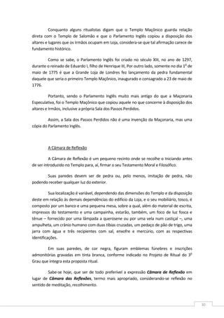  
30 
Conquanto  alguns  ritualistas  digam  que  o  Templo  Maçônico  guarda  relação 
direta  com  o  Templo  de  Salomão  e  que  o  Parlamento  Inglês  copiou  a  disposição  dos 
altares e lugares que os Irmãos ocupam em Loja, considera‐se que tal afirmação carece de 
fundamento histórico. 
Como se sabe, o Parlamento Inglês foi criado no século XIII, no ano de 1297, 
durante o reinado de Eduardo I, filho de Henrique III, Por outro lado, somente no dia 1o
 de 
maio  de  1775  é  que  a  Grande  Loja  de  Londres  fez  lançamento  da  pedra  fundamental 
daquele que seria o primeiro Templo Maçônico, inaugurado e consagrado a 23 de maio de 
1776. 
Portanto,  sendo  o  Parlamento  Inglês  muito  mais  antigo  do  que  a  Maçonaria 
Especulativa, foi o Templo Maçônico que copiou aquele no que concerne à disposição dos 
altares e Irmãos, inclusive a própria Sala dos Passos Perdidos. 
Assim, a Sala dos Passos Perdidos não é uma invenção da Maçonaria, mas uma 
cópia do Parlamento Inglês. 
 
A Câmara de Reflexão  
A Câmara de Reflexão é um pequeno recinto onde se recolhe o Iniciando antes 
de ser introduzido no Templo para, aí, firmar o seu Testamento Moral e Filosófico. 
Suas  paredes  devem  ser  de  pedra  ou,  pelo  menos,  imitação  de  pedra,  não 
podendo receber qualquer luz do exterior. 
Sua localização é variável, dependendo das dimensões do Templo e da disposição 
deste em relação às demais dependências do edifício da Loja, e o seu mobiliário, tosco, é 
composto por um banco e uma pequena mesa, sobre a qual, além do material de escrita, 
impressos do testamento e uma campainha, estarão, também, um foco de luz fosca e 
tênue – fornecido por uma lâmpada a querosene ou por uma vela num castiçal –, uma 
ampulheta, um crânio humano com duas tíbias cruzadas, um pedaço de pão de trigo, uma 
jarra  com  água  e  três  recipientes  com  sal,  enxofre  e  mercúrio,  com  as  respectivas 
identificações. 
Em  suas  paredes,  de  cor  negra,  figuram  emblemas  fúnebres  e  inscrições 
admonitórias  gravadas  em  tinta  branca,  conforme  indicado  no  Projeto  de  Ritual  do  3o
 
Grau que integra esta proposta ritual. 
Sabe‐se hoje, que ser de todo preferível a expressão Câmara de Reflexão em 
lugar  de  Câmara  das  Reflexões,  termo  mais  apropriado,  considerando‐se  reflexão  no 
sentido de meditação, recolhimento. 
 