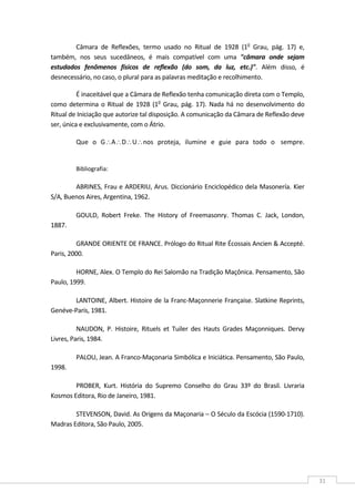  
31 
Câmara  de  Reflexões,  termo  usado  no  Ritual  de  1928  (1o
  Grau,  pág.  17)  e, 
também,  nos  seus  sucedâneos,  é  mais  compatível  com  uma  "câmara  onde  sejam 
estudados  fenômenos  físicos  de  reflexão  (do  som,  da  luz,  etc.)".  Além  disso,  é 
desnecessário, no caso, o plural para as palavras meditação e recolhimento. 
É inaceitável que a Câmara de Reflexão tenha comunicação direta com o Templo, 
como determina o Ritual de 1928 (1o
 Grau, pág. 17). Nada há no desenvolvimento do 
Ritual de Iniciação que autorize tal disposição. A comunicação da Câmara de Reflexão deve 
ser, única e exclusivamente, com o Átrio. 
Que  o  G∴A∴D∴U∴nos  proteja,  ilumine  e  guie  para  todo  o   sempre.  
 
Bibliografia: 
ABRINES, Frau e ARDERIU, Arus. Diccionário Enciclopédico dela Masonería. Kier 
S/A, Buenos Aires, Argentina, 1962. 
GOULD,  Robert  Freke.  The  History  of  Freemasonry.  Thomas  C.  Jack,  London, 
1887. 
GRANDE ORIENTE DE FRANCE. Prólogo do Ritual Rite Écossais Ancien & Accepté. 
Paris, 2000. 
HORNE, Alex. O Templo do Rei Salomão na Tradição Maçônica. Pensamento, São 
Paulo, 1999. 
LANTOINE, Albert. Histoire de la Franc‐Maçonnerie Française. Slatkine Reprints, 
Genéve‐Paris, 1981. 
NAUDON,  P.  Histoire,  Rituels  et  Tuiler  des  Hauts  Grades  Maçonniques.  Dervy 
Livres, Paris, 1984. 
PALOU, Jean. A Franco‐Maçonaria Simbólica e Iniciática. Pensamento, São Paulo, 
1998. 
PROBER,  Kurt.  História  do  Supremo  Conselho  do  Grau  33º  do  Brasil.  Livraria 
Kosmos Editora, Rio de Janeiro, 1981. 
STEVENSON, David. As Origens da Maçonaria – O Século da Escócia (1590‐1710). 
Madras Editora, São Paulo, 2005. 
 
 