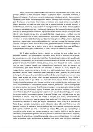  
5 
18. Os instrumentos necessários à transformação da Pedra Bruta em Pedra Cúbica são: a 
princípio, o Maço e o Cinzel, em seguida a Régua e o Compasso, depois a Alavanca e, finalmente, o 
Esquadro. O Maço e o Cinzel, como instrumentos destinados e desbastar a Pedra Bruta, mostram, 
ao Maçom, como devem ser corrigidos os seus defeitos, tomando sábias resoluções (simbolizadas 
pelo  Cinzel),  que  uma  enérgica  determinação  (simbolizada  pelo  Maço)  coloca  em  execução.  A 
Régua,  permitindo  o  traçado  de  linhas  retas,  que  se  podem  prolongar  ao  infinito,  simboliza  o 
direito inflexível, a lei moral, no que ela tem de mais rigorosa e imutável. A esse absoluto, opõe‐se 
o círculo da relatividade, cujo raio é medido pelo afastamento das hastes do Compasso; como são 
limitados os meios de realização humana, o plano de trabalho deve ser traçado, levando em conta 
não só a idéia do abstrato, que deve ser seguida (Símbolo= Régua), como a realidade concreta 
(Símbolo=Compasso), com as quais o ser humano está acostumado. A Alavanca simboliza o poder 
irresistível de uma inarredável vontade, quando sabiamente aplicada; a Régua, todavia, é aplicada 
junto com a alavanca, para mostrar os limites do poder e por que a vontade só é invencível quando 
colocada a serviço do direito absoluto. O Esquadro, permitindo controlar o corte das pedras,que 
devem ser regulares, para que se ajustem umas as outras, com exatidão, determina, ao Maçom, 
que a perfeição consiste, para o ser humano, na justeza com que se coloca na sociedade. 
19.  O  sábio  humilha‐se,  sempre,  quando  em  presença  de  uma  verdade  que  ele 
reconhece  superior  à  sua  compreensão,  esquiva‐se,  assim,  de  ser  o  instrutor  das  multidões, 
porque, conscientemente, jamais poderia satisfazer‐lhes a justa curiosidade e, na impossibilidade 
de fazê‐las compreender o erro e de conduzi‐las ao real caminho da Verdade, abandona‐as às suas 
grosseiras fantasias. O verdadeiro Iniciado, todavia, tem o dever de acudir em auxílio a todos os 
que  ele  julgar  iniciáveis,  daquele  que,  independentes,  revoltam‐se  contra  as  tiranias  e  as 
arbitrariedades,  pois  estes  merecem  ser  ensinados  a  procurar  os  níveis,  daquele  que, 
independentes,  revoltam‐se  contra  as  tiranias  e  as  arbitrariedades,  pois  estes  merecem  ser 
ensinados a procurar o Real, o Verdadeiro, sem a preocupação, nem a esperança de triunfo, que só 
é alcançado pelo repouso de uma inteligência satisfeita. Embora, na realidade o ser humano nunca 
possa  chegar  a  saber,  ele  procura  saber,  buscando,  avidamente,  adivinhar  o  Eterno  Enigma,  o 
enigma da vida, crente de que este é o seu mais nobre e mais elevado destino. A Verdade, esse 
mistério inacessível, que atrai o ser humano com uma força irresistível, é muito vasta, muito viva, 
muito livre e bastante sutil, para se deixar prender, imobilizar, estereotipar e petrificar na rigidez de 
um sistema qualquer que ele seja. Os artifícios e as roupagens com as quais a Verdade é revelada, 
para  ser  dada  ao  conhecimento  público,  só  servem  para  deturpá‐la,  tornando‐a,  geralmente, 
irreconhecível, já que tudo o que se procura objetivar com o auxílio de subterfúgios, será sempre 
um  reflexo  ilusório,  uma  imagem  apagada  da  grande  Verdade,  que  o  Iniciado  busca,  em  vão, 
contemplar  e  encarar.  Para  isso,  ele  recebe  a  iniciação,  que  ensina,  principalmente  co 
Companheiro e, em primeiro lugar, a esquecer tudo aquilo que lhe é próprio, para, em seguida, 
concentrar‐se, descendo ao âmago dos próprios pensamentos, com o intuito de se aproximar da 
fonte  da  pura  Verdade,  instruindo‐se,  assim,  não  pelas  sábias  lições  dos  Mestres,  mas  pelo 
exercício constante de Meditação. Assim procedendo, ele não conseguirá, naturalmente, aprender 
tudo  quanto  encerram  os  livros  e  ensinam  as  escolas.  Mas,  para  que  sobrecarregar  a 
memória,se,muitas  vezes  o  ser  humano  engana‐se  com  o  caráter  ilusório  do  que  lhe  parece 
verdadeiro? o simplesmente ignorante está mais próximo da verdade do que do fátuo e arrogante, 
que se jacta de uma ciência enciclopédica, apoiada, unicamente, em falsas noções. Em matéria de 
saber, a qualidade supera a quantidade; é preferível saber pouco, mas este pouco saber bem. 
 