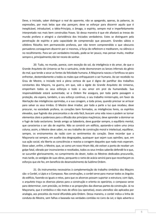  
6 
Deve, o Iniciado, saber distinguir o real do aparente, não se apegando, apenas, às palavras, às 
expressões,  por  mais  belas  que  elas  pareçam;  deve  se  esforçar  para  discernir  aquilo  que  é 
inexplicável,  intraduzível,  a  Idéia‐Princípio,  o  âmago,  o  espírito,  sempre  mal  e  imperfeitamente 
interpretado nas mais bem construídas frases. Só dessa maneira é que ele afastará as trevas do 
mundo  profano  e  atingirá  a  clarividência  dos  Iniciados  verdadeiros.  Estes  se  distinguem  pela 
penetração  de  espírito  e  pela  capacidade  de  compreensão  que  possuem.  Grandes  sábios  e 
célebres  filósofos  tem  permanecido  profanos,  por  não  terem  compreendido  o  que  obscuros 
pensadores conseguiram discernir por si mesmos, à força de refletirem e meditarem, no silêncio e 
no recolhimento. Para ser um verdadeiro Iniciado, pode‐se ler pouco, mas pensar muito, meditar 
sempre e, principalmente,não ter receio de sonhar. 
20. Tudo, no mundo, parece, com exceção do sol, da inteligência e do amor, de que o 
Grande Arquiteto do Universo se fez o santuário, onde desmoronam os lances infernais do gênio 
do mal, que tende a secar as fontes da felicidade humana. A Maçonaria nasceu e fortificou‐se para 
enfrentar, destemidamente a todos os males que enfraquecem o ser humano. Ao ser recebido no 
Grau  de  Mestre,  o  Iniciado  terá  a  plena  certeza  de  que  é  digno  de  partilhar  dos  trabalhos 
constantes  dos  Maçons,  na  guerra,  em  que,  sob  a  égide  do  Grande  Arquiteto  do  Universo, 
empenham  todos  os  seus  esforços  e  todo  o  seu  amor  em  prol  da  humanidade.  Sua 
responsabilidade  estará  aumentada;  se  a  Ordem  lhe  assegura,  por  toda  parte  passagem  e 
proteção, ela espera, também, o seu esforço contínuo, o seu trabalho ininterrupto, em favor da 
libertação das inteligências oprimidas, e a sua coragem, a toda prova, quando precisar se arriscar 
para  salvar  os  seus  Irmãos.  O  Mestre  deve  irradiar,  por  toda  a  parte  a  luz  que  recebeu;  deve 
procurar,  na  sociedade  profana,  os  corações  bem  formados,  as  inteligências  livres,  os  espíritos 
elevados, que fugindo dos preconceitos e da vida fácil, buscam uma vida nova e podem se tornar 
elementos úteis e poderosos para a difusão dos princípios maçônicos; deve aprender a dominar‐se 
e fugir de todo sectarismo. Sendo amigo sa Sabedoria, deve guardar sempre, o equilíbrio mental, 
que caracteriza o ser são de espírito. Não se constrói um edifício, apoiando‐o sobre uma única 
coluna; assim, o Mestre deve saber, no seu trabalho de construção moral e intelectual, equilibrar, 
sempre,  os  ensinamentos  da  razão  com  os  sentimentos  do  coração.  Deve  recordar  que  a 
Maçonaria vai sempre, em auxílio dos desgraçados, quaisquer que sejam suas opiniões; que, em 
sua ação social, ela liberta as consciências e reaviva a coragem daqueles que nada mais esperam. 
Deve saber, enfim, o Mestre, que, se como um novo Hiram Abi, ele estiver a ponto de receber um 
golpe fatal, vibrado por inconscientes e revoltados, todos os seus Irmãos saberão defendê‐lo e que, 
se sucumbir gloriosamente, no cumprimento do dever, todos os Mestres dedicados procurarão, 
mais tarde, os vestígios de suas obras, porquanto o ramo de acácia servirá para que reconheçam os 
esforços que ele fez, em benefício do desenvolvimento da Sublime Ordem. 
21. Os instrumentos necessários à complementação do trabalho simbólico dos Maçons 
são: o Cordel, o Lápis e o Compasso. Nas construções, o cordel serve para marcar todos os ângulos 
do edifício, fazendo‐os iguais e retos, para que os alicerces possam suportar a estrutura; com lápis, 
o arquiteto traça os diversos planos para a construção e orienta os operários; o compasso serve 
para determinar, com precisão, os limites e as proporções das diversas partes da construção. Já na 
Maçonaria, que é simbólica e não mais de ofício (ou operativa), esses utensílios são aplicados por 
analogia, aos preceitos da moral difundida pela Ordem. Dessa maneira, o cordel indica a linha de 
conduta do Mestre, sem falhas e baseada nas verdades contidas no Livro da Lei; o lápis adverte‐o 
 