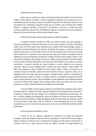 
8 
Lojas‐Mãe Escocesas na França 
Assim como no presente se associa naturalmente Supremo Conselho com Rito Escocês 
Antigo e Aceito, pode‐se considerar a mesma associação no passado entre maçonaria azul e as 
Lojas‐Mãe Escocesas. Na França, a primeira Loja‐Mãe Escocesa foi a de Marselha, criada em 1751, 
coincidindo com a fundação da segunda Grande Loja em Londres, que se declarou dos “Antigos 
Maçons”.  A  segunda  Loja‐Mãe  na  França  foi  a  de  Avinhão  e  a  terceira,  a  Grande  Loja  Geral 
Escocesa, já referida, criada em Paris, em 1804, para organizar o ritual que serviu para os três graus 
básicos dos 33 da vertente latina do Rito Escocês Antigo e Aceito.  
O Rito Escocês Antigo e Aceito nasceu sem graus simbólicos próprios. 
O  Supremo  Conselho  fundado  em  1801,  nos  Estados  Unidos,  veio  para  organizar  a 
maçonaria praticada nos chamados Altos Graus, entre os quais estavam os do Rito de Heredom, 
criado a partir de 1758 e usado como referência para a criação do Rito Escocês Antigo e Aceito. O 
novo Rito se constituiu literalmente de 33 graus. Na prática, dos 33 graus, o Supremo Conselho de 
Charleston interessou‐se em comandar do 4 ao 33, não se envolvendo com os três primeiros para 
evitar  conflito  com  a  maçonaria  norte  americana  das  Lojas  Azuis. Desistiu  de  qualquer  tipo de 
ingerência nos graus de Aprendiz, Companheiro e Mestre do Rito Escocês Antigo e Aceito. E com 
essa mesma concepção, o Rito chegou na França, em 1804, através do Supremo Conselho fundado 
em Paris, dentro do Grande Oriente de France, que tinha o Rito Moderno, ou Francês, como oficial. 
Inicialmente,  o  Supremo  Conselho  de  France  manteve  o  mesmo  modelo  de  seu  precursor 
americano:  deixou  os  graus  simbólicos  para  a  Grande  Loja  Geral  Escocesa,  criada  também  em 
1804,  para  organizar  os  graus  simbólicos  do  Rito  Escocês  Antigo  e  Aceito,  que  funcionou,  ao 
exemplo do Supremo Conselho, dentro do Grande Oriente de France. A partir de 1816, com o 
desaparecimento  da  Grande  Loja  Geral  Escocesa,  o  Grande  Oriente  assumiu  as  atribuições  do 
simbolismo escocês antigo na França e, ao fazê‐o, diminuiu a autoridade do Supremo Conselho 
sobre o número de graus, criando, sob sua jurisdição, as Lojas Capitulares, que trabalham dos graus 
1º ao 18º do Rito Escocês Antigo e Aceito. Nessa ocasião, lançou um novo ritual para as Lojas 
Capitulares, em 1820, implantando diversas alterações no ritual de 1804. 
O ritual de 1804, em linhas gerais, reproduz os procedimentos praticados pelos maçons 
da Grande Loja dos “antigos” de Londres. Algumas diferenças foram inevitáveis para conciliarem a 
ritualística da maçonaria azul dos “antigos” com o simbolismo fundamental dos Altos Graus. Por 
isso, o Primeiro Vigilante foi deslocado do centro do Ocidente, em frente ao Venerável Mestre, 
para junto da Coluna do Norte e o Segundo Vigilante trazido do meio da Coluna do Sul para a ponta 
da  mesma  Coluna,  ambos  lado  a  lado  no  Ocidente.  A  nova  distribuição  das  Luzes  no  Templo 
compatibilizou‐as com a encontrada nos graus acima do 3, os Graus de Perfeição recolhidos do Rito 
de Heredom. 
As duas vertentes de influência no Rito. 
A  idéia  de  um  rito  maçônico  originário  do  movimento  de  criação  dos  Supremos 
Conselhos a partir dos Estados Unidos da América, que ganhou o nome de Rito Escocês Antigo e 
Aceito, se apoiou na certeza de que o importante no arcabouço do Rito seriam os Altos Graus. A 
maçonaria  azul  teria  o  papel  apenas  de  base  do  edifício,  servindo  de  arregimentadora  de 
 