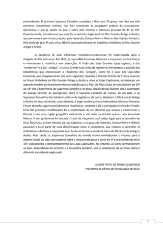  
9 
pretendentes. O primeiro Supremo Conselho concebeu o Rito com 33 graus, mas deu aos três 
primeiros  importância  mínima,  não  lhes  revestindo  da  roupagem  própria  do  escocesismo. 
Aproveitou  o  que  já  existia  no  país  e  sobre  eles  montou  a  estrutura  principal  do  4º  ao  33º. 
Presentemente, considera‐se que essa foi a vertente anglo‐saxã do Rito Escocês Antigo e Aceito, 
que permanece sem rituais próprios para Aprendiz, Companheiro e Mestre. Nos Estados Unidos o 
Rito existe do grau 4º para cima. Não há Loja especializada em trabalhos simbólicos do Rito Escocês 
Antigo e Aceito. 
A  existência  de  duas  influências  ritualístico‐institucionais  foi  materializada  após  a 
chegada do Rito na França. Até 1813, as Lojas‐Mãe Escocesas lideraram a maçonaria azul na França 
e  mantiveram  a  ritualística  sem  alterações.  A  fusão  das  duas  Grandes  Lojas  inglesas,  a  dos 
“modernos” e a dos “antigos”, na atual Grande Loja Unida da Inglaterra, enfraqueceu a posição das 
Obediências  que  preservavam  a  ritualística  dos  “antigos”,  como  foi  o  caso  das  Lojas‐Mãe 
Escocesas, que desapareceram nos anos seguintes. Quando o Grande Oriente de France assumiu 
os Graus Simbólicos do Rito Escocês Antigo e Aceito e criou as Lojas Capitulares, estabeleceu um 
segundo modelo de funcionamento e jurisdição para o Rito. Os Altos Graus se constituíram do 19º 
ao 33º sob a hegemonia do Supremo Conselho e os graus abaixo desses ficaram sob a autoridade 
do  Grande  Oriente.  As  divergências  entre  o  Supremo  Conselho  de  France,  de  um  lado,  e  os 
Supremos Conselhos dos Estados Unidos e da Inglaterra, de outro, dividiram o Rito Escocês Antigo 
e Aceito em duas vertentes; uma ortodoxa, a anglo‐saxônica, e uma heterodoxa, latina ou francesa. 
Foram alterados alguns procedimentos ritualísticos, símbolos e até a concepção interna do Templo. 
Uma das principais modificações foi a implantação de um desnível que passou a caracterizar o 
Oriente  como  uma  região  geográfica  delimitada  e  não  mais  constituída  apenas  pelo  Venerável 
Mestre. A cor igualmente foi trocada. O azul da maçonaria azul cedeu lugar para o vermelho do 
Grau Rosa‐Cruz, o mais elevado da Loja Capitular, e os graus de Aprendiz, Companheiro e Mestre 
passaram a fazer parte de uma denominação nova; o simbolismo, que recebeu o vermelho. O 
simbolismo substituiu a maçonaria azul. Assim se formou a vertente latina do Rito Escocês Antigo e 
Aceito.  Mais  tarde,  os  Supremos  Conselhos  do  mundo  inteiro  reivindicaram  o  retorno  para  o 
sistema inicial, ou seja, com poderes sobre o conjunto de graus a partir do 4º e se estendendo até o 
33º, ocasionando o desmantelamento das Lojas Capitulares. No entanto, as cores permaneceram 
as duas, dependendo da vertente e a ritualística também, pois o simbolismo da vertente latina é 
diferente da vertente anglo‐saxã. 
  
AILTON PINTO DE TRINDADE BRANCO 
Presidente da Oficina de Restauração do REAA 
 
 
 
 
 