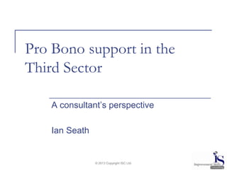 Pro Bono support in the
Third Sector
A consultant’s perspective
Ian Seath

© 2013 Copyright ISC Ltd.

 